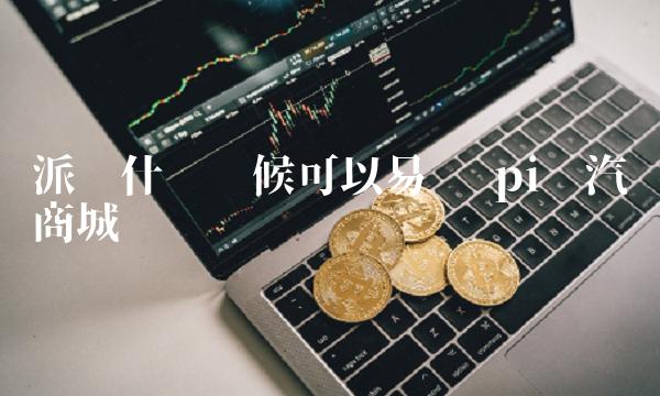 派币什么时候可以易货 pi币汽车商城