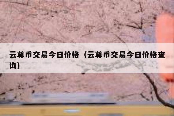 云尊币交易今日价格(云尊币交易今日价格查询)-第1张图片-芝麻交易所下载 云尊币交易今日价格(云尊币交易今日价格查询)-第1张图片-芝麻交易所下载