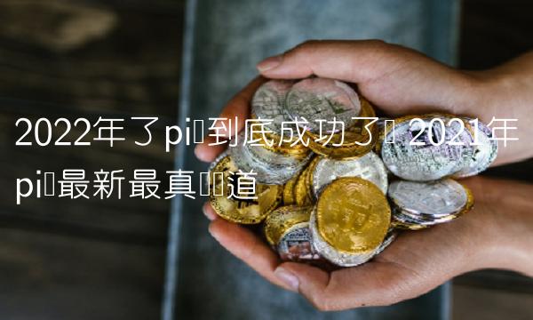 2022年了pi币到底成功了吗 2021年pi币最新最真实报道