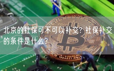 北京的社保可不可以补交? 社保补交的条件是什么?-第1张图片-芝麻交易所下载 北京的社保可不可以补交? 社保补交的条件是什么?-第1张图片-芝麻交易所下载