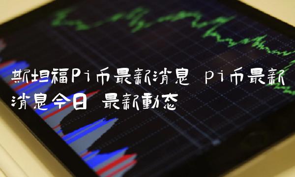 斯坦福Pi币最新消息 pi币最新消息今日 最新动态