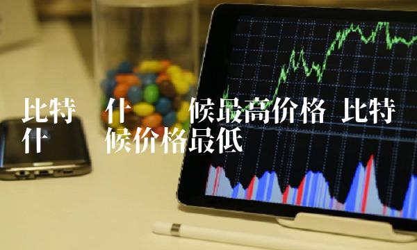 比特币什么时候最高价格 比特币什么时候价格最低