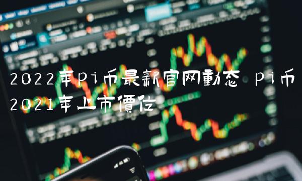 2022年pi币最新官网动态 pi币2021年上市价位