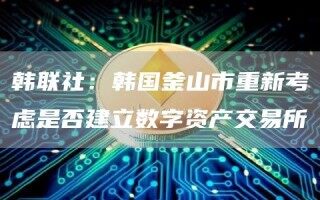 韩联社：韩国釜山市重新考虑是否建立数字资产交易所
